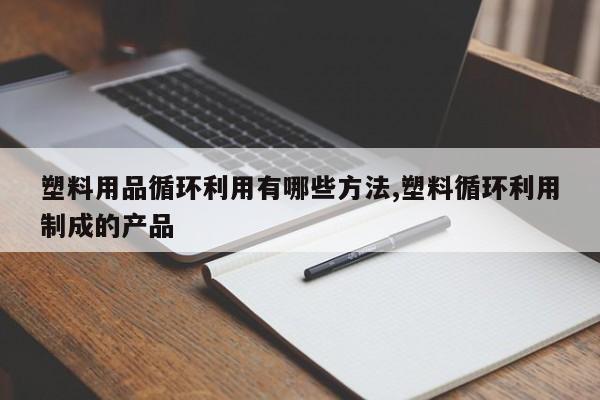 塑料用品循环利用有哪些方法,塑料循环利用制成的产品