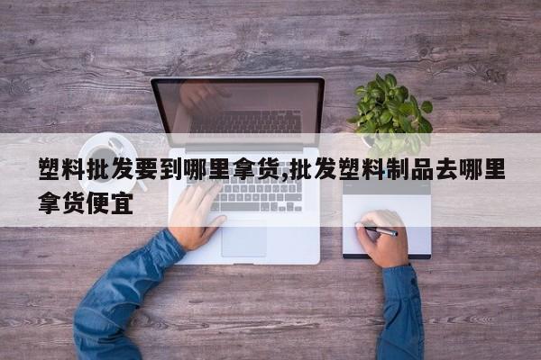 塑料批发要到哪里拿货,批发塑料制品去哪里拿货便宜
