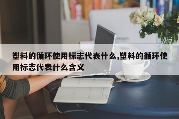 塑料的循环使用标志代表什么,塑料的循环使用标志代表什么含义
