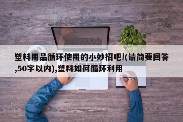 塑料用品循环使用的小妙招吧!(请简要回答,50字以内),塑料如何循环利用