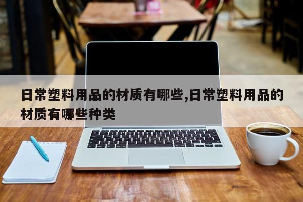 日常塑料用品的材质有哪些,日常塑料用品的材质有哪些种类