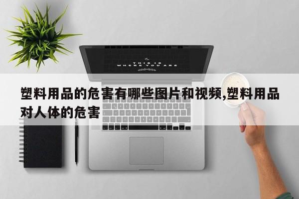 塑料用品的危害有哪些图片和视频,塑料用品对人体的危害