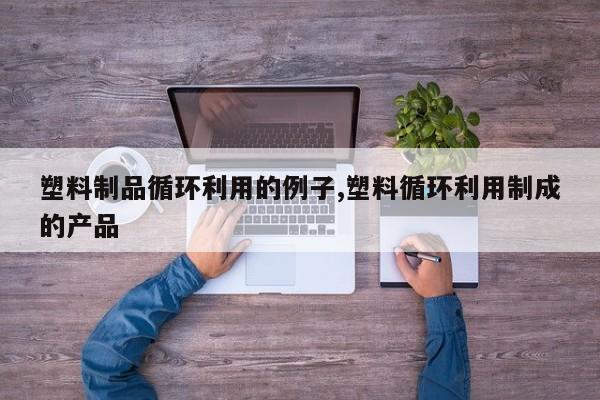 塑料制品循环利用的例子,塑料循环利用制成的产品