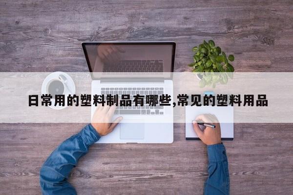 日常用的塑料制品有哪些,常见的塑料用品