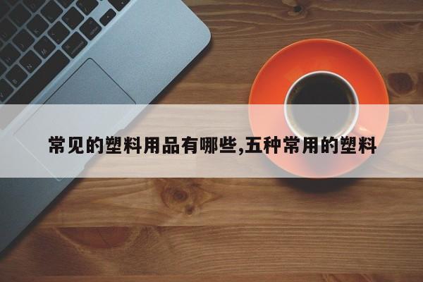 常见的塑料用品有哪些,五种常用的塑料