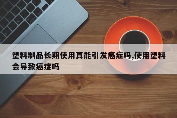 塑料制品长期使用真能引发癌症吗,使用塑料会导致癌症吗