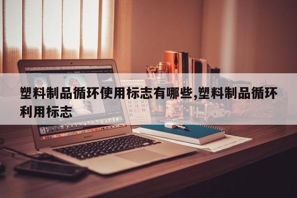 塑料制品循环使用标志有哪些,塑料制品循环利用标志